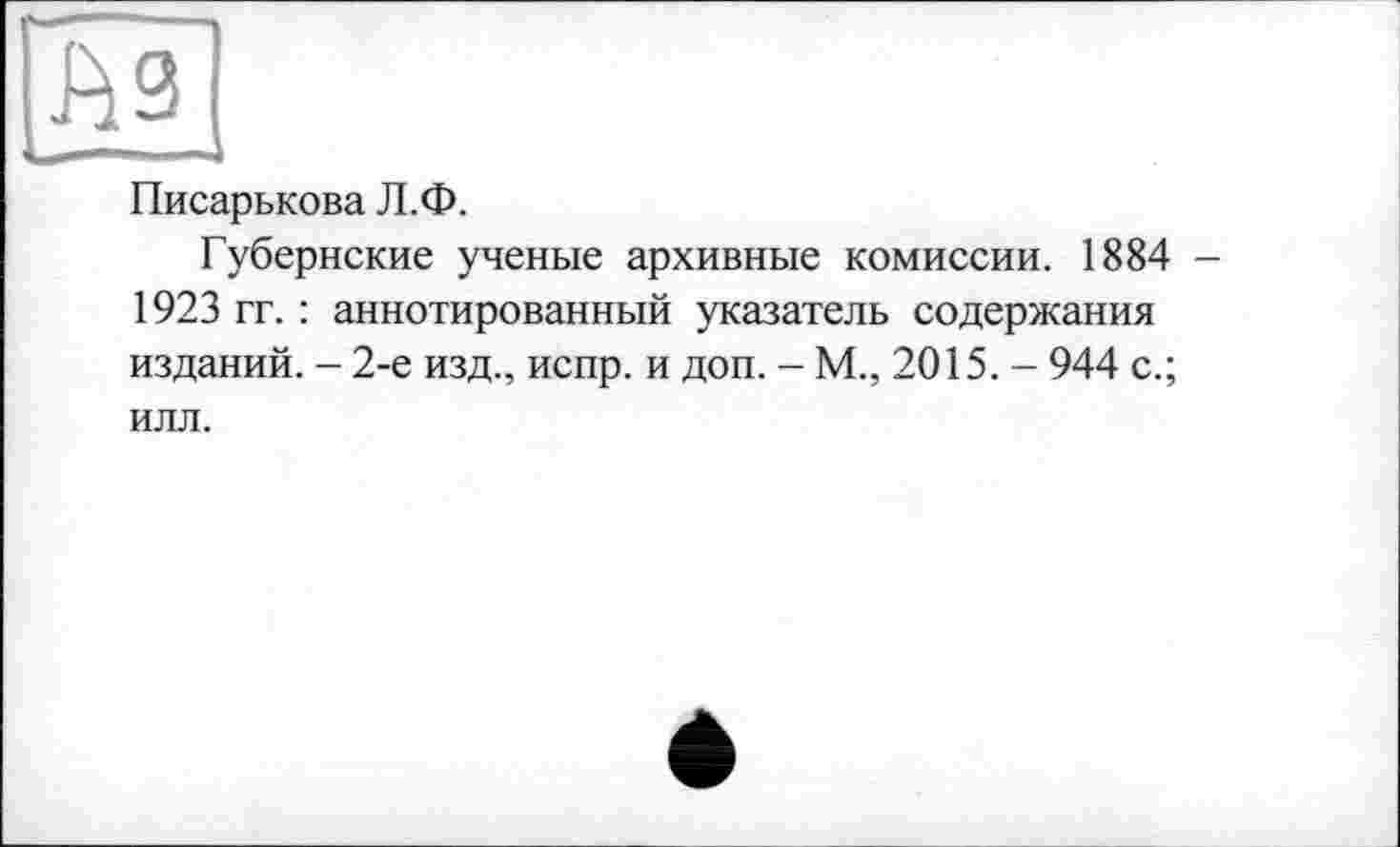 ﻿9j
Писарькова Л.Ф.
Губернские ученые архивные комиссии. 1884 — 1923 гг. : аннотированный указатель содержания изданий. - 2-е изд., испр. и доп. - М., 2015. - 944 с.; илл.